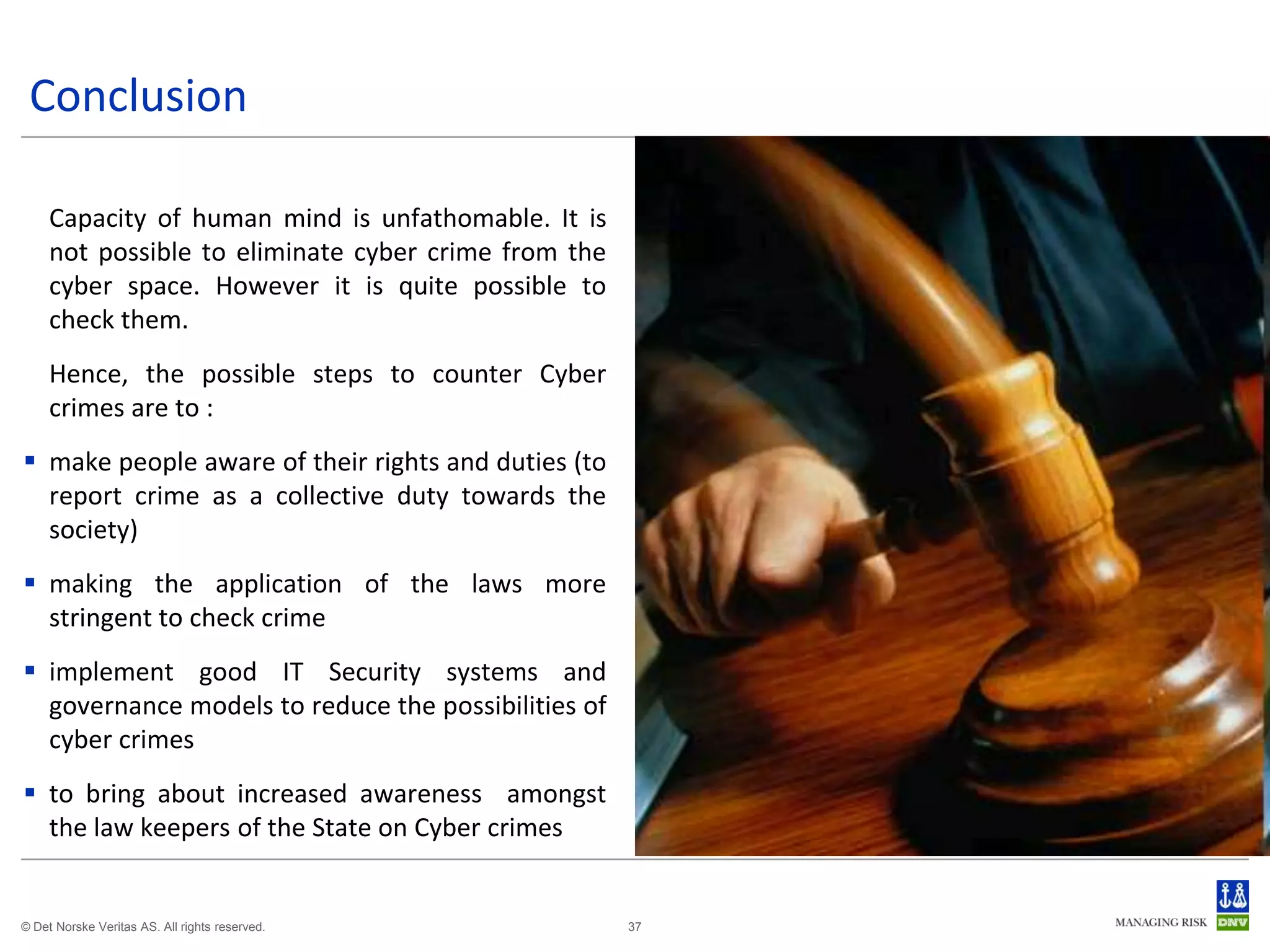 Conclusion

     Capacity of human mind is unfathomable. It is
     not possible to eliminate cyber crime from the
     cyber space. However it is quite possible to
     check them.
     Hence, the possible steps to counter Cyber
     crimes are to :
 make people aware of their rights and duties (to
  report crime as a collective duty towards the
  society)
 making the application of the laws more
  stringent to check crime
 implement good IT Security systems and
  governance models to reduce the possibilities of
  cyber crimes
 to bring about increased awareness amongst
  the law keepers of the State on Cyber crimes


© Det Norske Veritas AS. All rights reserved.         37
 