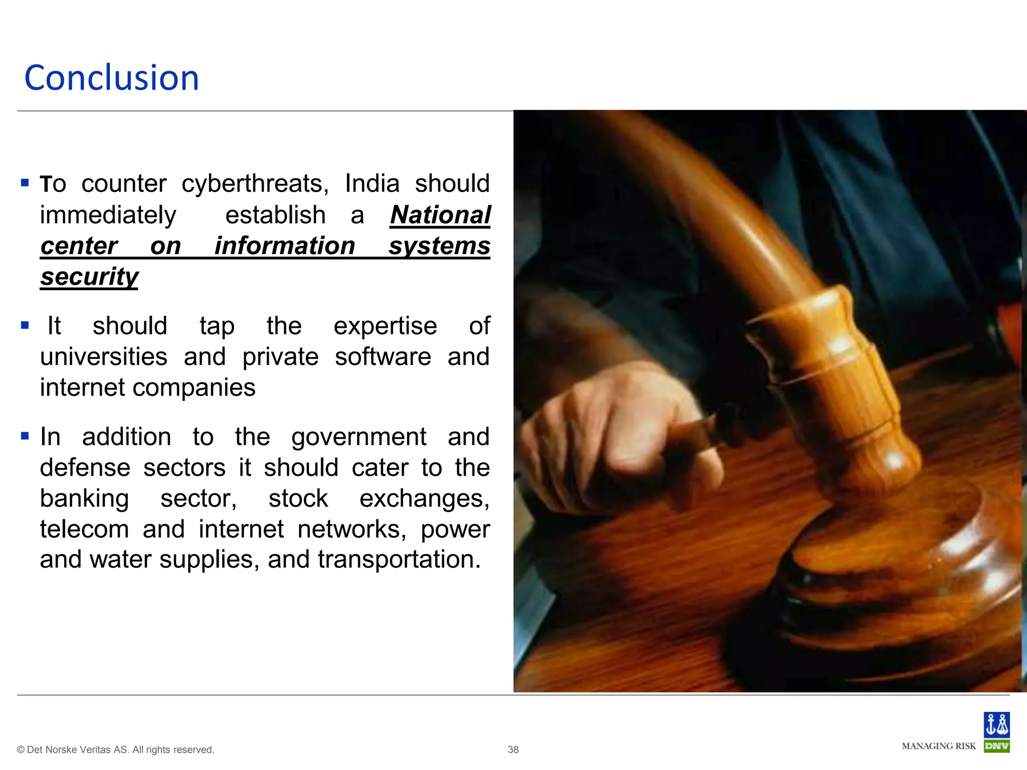 Conclusion

 To counter cyberthreats, India should
  immediately   establish a National
  center on information systems
  security
 It should tap the expertise of
  universities and private software and
  internet companies
 In addition to the government and
  defense sectors it should cater to the
  banking sector, stock exchanges,
  telecom and internet networks, power
  and water supplies, and transportation.




© Det Norske Veritas AS. All rights reserved.   38
 