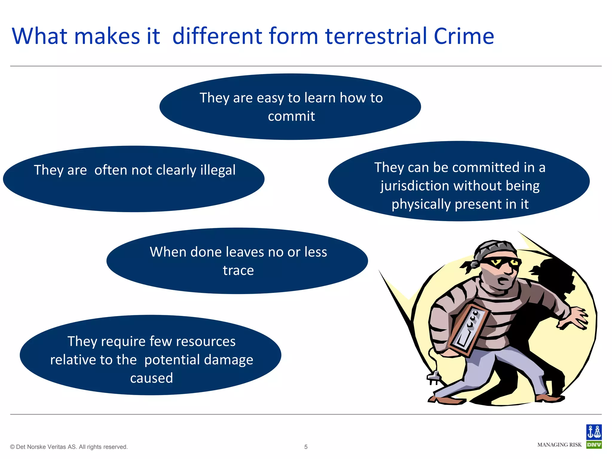 What makes it different form terrestrial Crime

                                                       They are easy to learn how to
                                                                 commit


         They are often not clearly illegal                                       They can be committed in a
                                                                                   jurisdiction without being
                                                                                     physically present in it


                                                When done leaves no or less
                                                         trace



                  They require few resources
               relative to the potential damage
                             caused



© Det Norske Veritas AS. All rights reserved.                          5
 