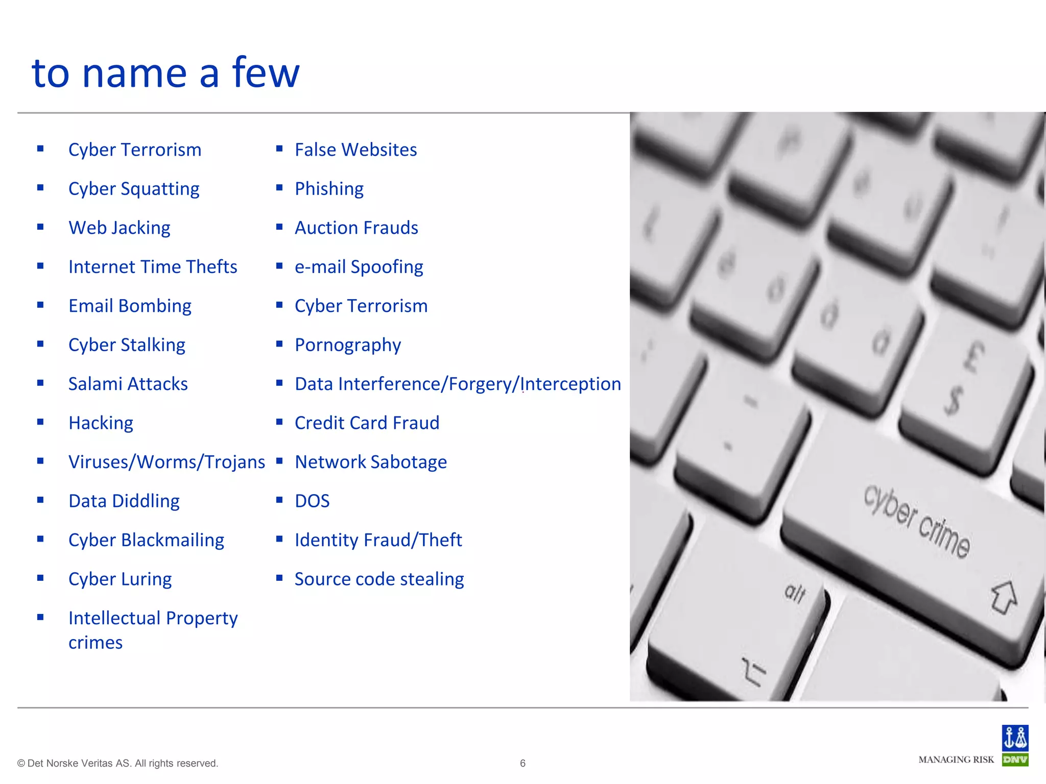 to name a few
          Cyber Terrorism                       False Websites
          Cyber Squatting                       Phishing
          Web Jacking                           Auction Frauds
          Internet Time Thefts                  e-mail Spoofing
          Email Bombing                         Cyber Terrorism
          Cyber Stalking                        Pornography
          Salami Attacks                        Data Interference/Forgery/Interception
          Hacking                               Credit Card Fraud
          Viruses/Worms/Trojans  Network Sabotage
          Data Diddling                         DOS
          Cyber Blackmailing                    Identity Fraud/Theft
          Cyber Luring                          Source code stealing
          Intellectual Property
           crimes




© Det Norske Veritas AS. All rights reserved.                               6
 