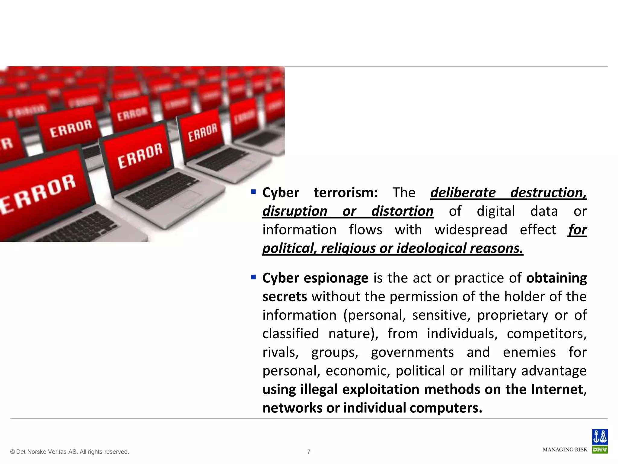  Cyber terrorism: The deliberate destruction,
                                                  disruption or distortion of digital data or
                                                  information flows with widespread effect for
                                                  political, religious or ideological reasons.
                                                 Cyber espionage is the act or practice of obtaining
                                                  secrets without the permission of the holder of the
                                                  information (personal, sensitive, proprietary or of
                                                  classified nature), from individuals, competitors,
                                                  rivals, groups, governments and enemies for
                                                  personal, economic, political or military advantage
                                                  using illegal exploitation methods on the Internet,
                                                  networks or individual computers.

© Det Norske Veritas AS. All rights reserved.            7
 