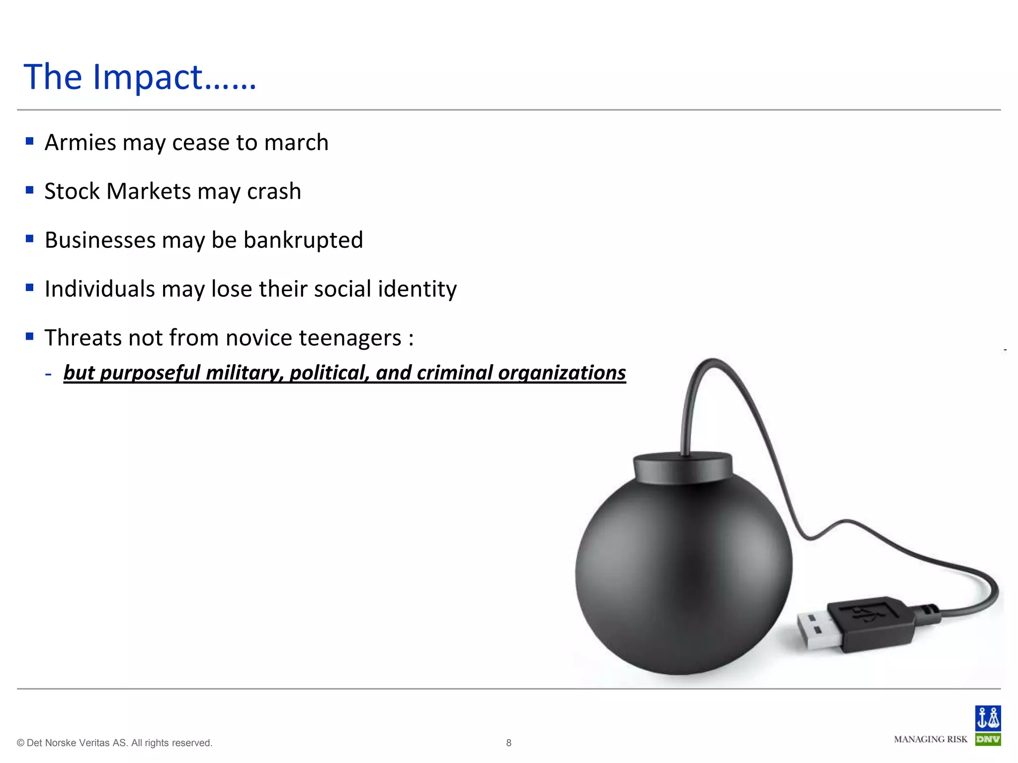 The Impact……
  Armies may cease to march
  Stock Markets may crash
  Businesses may be bankrupted
  Individuals may lose their social identity
  Threats not from novice teenagers :
      - but purposeful military, political, and criminal organizations




© Det Norske Veritas AS. All rights reserved.           8
 