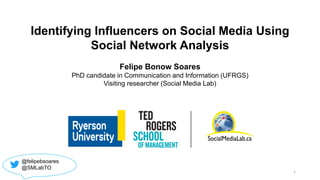 Identifying Influencers on Social Media Using
Social Network Analysis
Felipe Bonow Soares
PhD candidate in Communication and Information (UFRGS)
Visiting researcher (Social Media Lab)
@felipebsoares
@SMLabTO
1
 