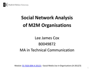 Module: 55-7626-00N-A-20123 – Social Media Use in Organisations (A-2012/3)
Social Network Analysis
of M2M Organisations
Lee James Cox
B0049872
MA in Technical Communication
1
 