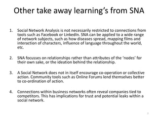 Other take away learning’s from SNA
1. Social Network Analysis is not necessarily restricted to connections from
tools such as Facebook or LinkedIn. SNA can be applied to a wide range
of network subjects, such as how diseases spread, mapping films and
interaction of characters, influence of language throughout the world,
etc.
2. SNA focusses on relationships rather than attributes of the ‘nodes’ for
their own sake, or the ideation behind the relationship.
3. A Social Network does not in itself encourage co-operation or collective
action. Community tools such as Online Forums lend themselves better
to co-ordination of action.
4. Connections within business networks often reveal companies tied to
competitors. This has implications for trust and potential leaks within a
social network.
7
 