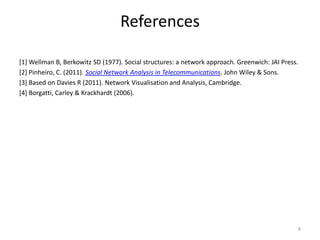 References
[1] Wellman B, Berkowitz SD (1977). Social structures: a network approach. Greenwich: JAI Press.
[2] Pinheiro, C. (2011). Social Network Analysis in Telecommunications. John Wiley & Sons.
[3] Based on Davies R (2011). Network Visualisation and Analysis, Cambridge.
[4] Borgatti, Carley & Krackhardt (2006).
8
 