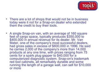 There are a lot of shops that would not be in business today were it not for a Snap-on dealer who extended them the credit to buy their tools. A single Snap-on van, with an average of 160 square feet of cargo space, typically produces $350,000 to $400,000 in annual revenue for its dealer. Mr. Van Mater, one of the company's most successful dealers, had gross sales in excess of $600,000 in 1996. He said he carries 2,000 of the company's more than 14,000 products at any one time, with prices ranging from 75 cents for a spark plug gapper to $40,000 for a computerized diagnostic system. Snap-on's trademark red tool cabinets, all remarkably durable and some running the length of a garage wall, can sell for $10,000 or more  