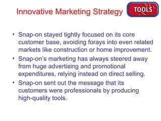 Snap-on stayed tightly focused on its core customer base, avoiding forays into even related markets like construction or home improvement. Snap-on’s marketing has always steered away from huge advertising and promotional expenditures, relying instead on direct selling. Snap-on sent out the message that its customers were professionals by producing high-quality tools. Innovative Marketing Strategy 