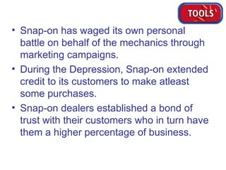 Snap-on has waged its own personal battle on behalf of the mechanics through marketing campaigns. During the Depression, Snap-on extended credit to its customers to make atleast some purchases.  Snap-on dealers established a bond of trust with their customers who in turn have them a higher percentage of business. 