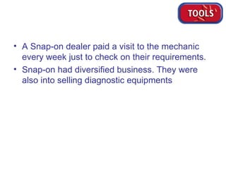 A Snap-on dealer paid a visit to the mechanic every week just to check on their requirements. Snap-on had diversified business. They were also into selling diagnostic equipments 