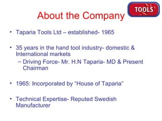 About the Company Taparia Tools Ltd – established- 1965 35 years in the hand tool industry- domestic & International markets Driving Force- Mr. H.N Taparia- MD & Present Chairman 1965: Incorporated by “House of Taparia” Technical Expertise- Reputed Swedish Manufacturer 