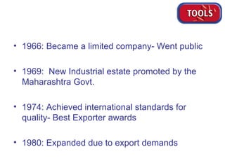1966: Became a limited company- Went public 1969:  New Industrial estate promoted by the Maharashtra Govt.  1974: Achieved international standards for quality- Best Exporter awards 1980: Expanded due to export demands 