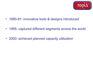 1985-91: innovative tools & designs introduced 1995: captured different segments across the world 2000: achieved planned capacity utilization 