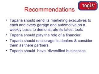 Recommendations Taparia should send its marketing executives to each and every garage and automotive on a weekly basis to demonstrate its latest tools Taparia should play the role of a financier. Taparia should encourage its dealers & consider them as there partners.  Taparia should  have  diversified businesses.  
