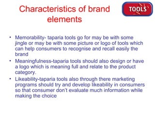 Characteristics of brand  elements Memorability- taparia tools go for may be with some jingle or may be with some picture or logo of tools which can help consumers to recognise and recall easily the brand Meaningfulness-taparia tools should also design or have a logo which is meaning full and relate to the product category. Likeability-taparia tools also through there marketing programs should try and develop likeability in consumers so that consumer don’t evaluate much information while making the choice 