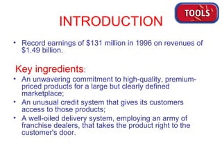 INTRODUCTION Record earnings of $131 million in 1996 on revenues of $1.49 billion. Key ingredients :   An unwavering commitment to high-quality, premium-priced products for a large but clearly defined marketplace;  An unusual credit system that gives its customers access to those products;  A well-oiled delivery system, employing an army of franchise dealers, that takes the product right to the customer's door.  