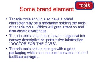 Some brand elements Taparia tools should also have a brand character may be a mechanic holding the tools of taparia tools . Which will grab attention and also create awareness Taparia tools should also have a slogan which convey descriptive or  persuasive information “DOCTOR FOR THE CARS”. Taparia tools should also go with a good packaging which can increase convineance and facilitate storage .. 