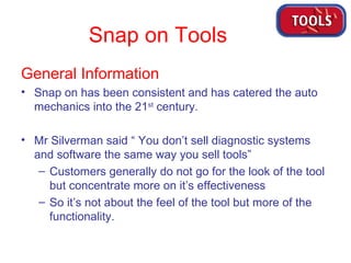 Snap on Tools General Information  Snap on has been consistent and has catered the auto mechanics into the 21 st  century. Mr Silverman said “ You don’t sell diagnostic systems and software the same way you sell tools” Customers generally do not go for the look of the tool but concentrate more on it’s effectiveness So it’s not about the feel of the tool but more of the functionality. 