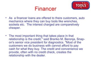 Financer As  a financer loans are offered to there customers, auto mechanics where they can buy tools like wrenches, sockets etc.  The interest charged are comparetively cheaper. The most important thing that takes place in that relationship is the credit," said Branko M. Beronja, Snap-on's senior vice president for diagnostics. "Most of the customers we do business with cannot afford to pay cash for what they buy. The credit and convenience we provide, often with no credit check, creates the relationship with the dealer.  