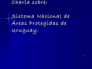 Charla sobre: Sistema Nacional de Áreas Protegidas de Uruguay. . 