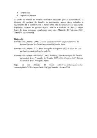 3. Comunidades 
4. Propietarios privados 
El Estado les brindará los recursos económicos necesarios para su sustentabilidad. El 
Ministerio del Ambiente del Ecuador ha implementado nuevos planes enfocados al 
mejoramiento de la administración y manejo entre estas la restauración de ecosistemas 
degradados, aumento de personal técnico, solución a conflictos de tierra y minería 
dentro de áreas protegidas, sociobosque entre otros (Ministerio del Ambiente, 2005) 
(Ministerio del Ambiente). 
Bibliografía 
Ministerio del Ambiente. (2005). Análisis de las necesidades de financiamiento del 
Sistema Nacional de Áreas Protegidas del Ecuador. Quito. 
Ministerio del Ambiente. (s.f.). Areas Protegidas. Recuperado el 20 de 11 de 2013, de 
http://web.ambiente.gob.ec/?q=node/59. 
Ministerio del Ambiente del Ecuador. (2007). Políticas y Plan Estratégico del Sistema 
Nacional de Áreas Protegidas del Ecuador 2007 - 2016. Proyecto GEF: Sistema 
Nacional de Áreas Protegidas. Quito. 
Mapa on line obtenido del MAE: http://www.ambiente.gob.ec/wp-content/ 
uploads/2013/11/mapa-SNAP-JPG.jpg .Visitado: 19- nov-2013 
