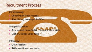 Recruitment Process
CV Screening:
 Checking of track records
 Shortlisting from a pool of CVs
Group Discussion:
 Assessment on verbal & communication skills
 Diction, clarity, voice tone
Interview:
 Q&A Session
 Skills mentioned are tested
 