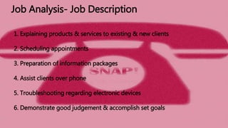 1. Explaining products & services to existing & new clients
2. Scheduling appointments
3. Preparation of information packages
4. Assist clients over phone
5. Troubleshooting regarding electronic devices
6. Demonstrate good judgement & accomplish set goals
Job Analysis- Job Description
 