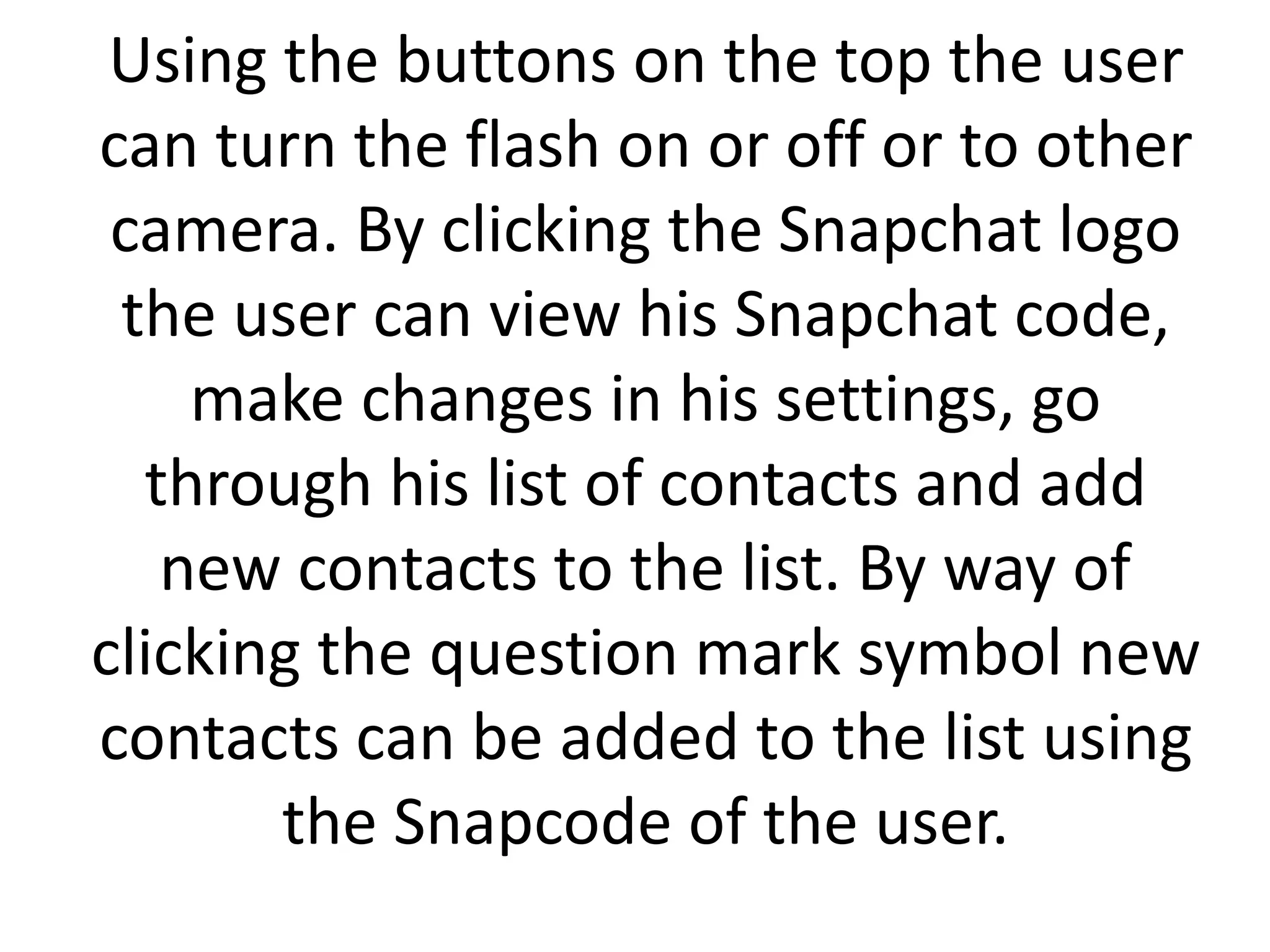 Using the buttons on the top the user
can turn the flash on or off or to other
camera. By clicking the Snapchat logo
the user can view his Snapchat code,
make changes in his settings, go
through his list of contacts and add
new contacts to the list. By way of
clicking the question mark symbol new
contacts can be added to the list using
the Snapcode of the user.
 