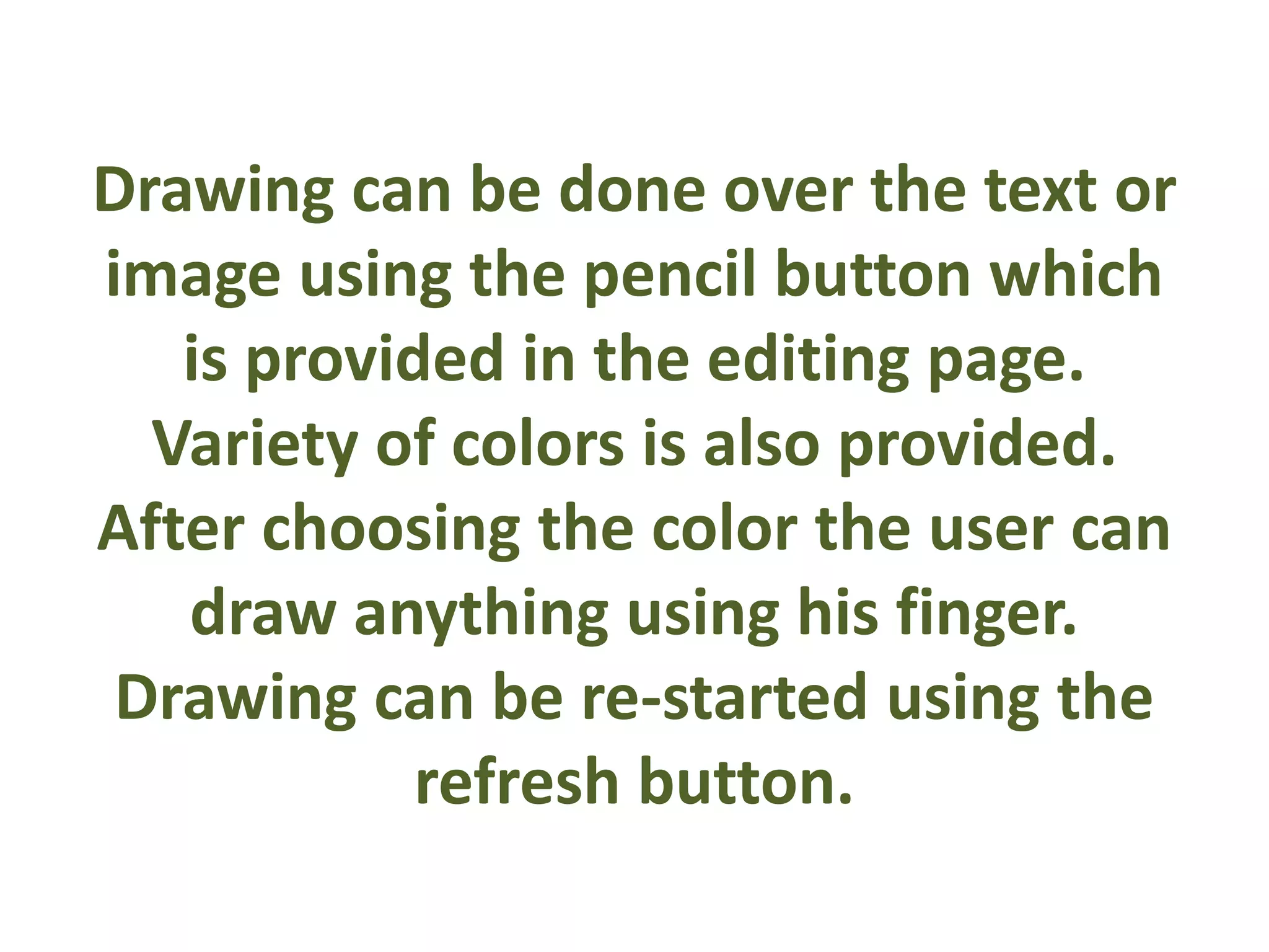 Drawing can be done over the text or
image using the pencil button which
is provided in the editing page.
Variety of colors is also provided.
After choosing the color the user can
draw anything using his finger.
Drawing can be re-started using the
refresh button.
 