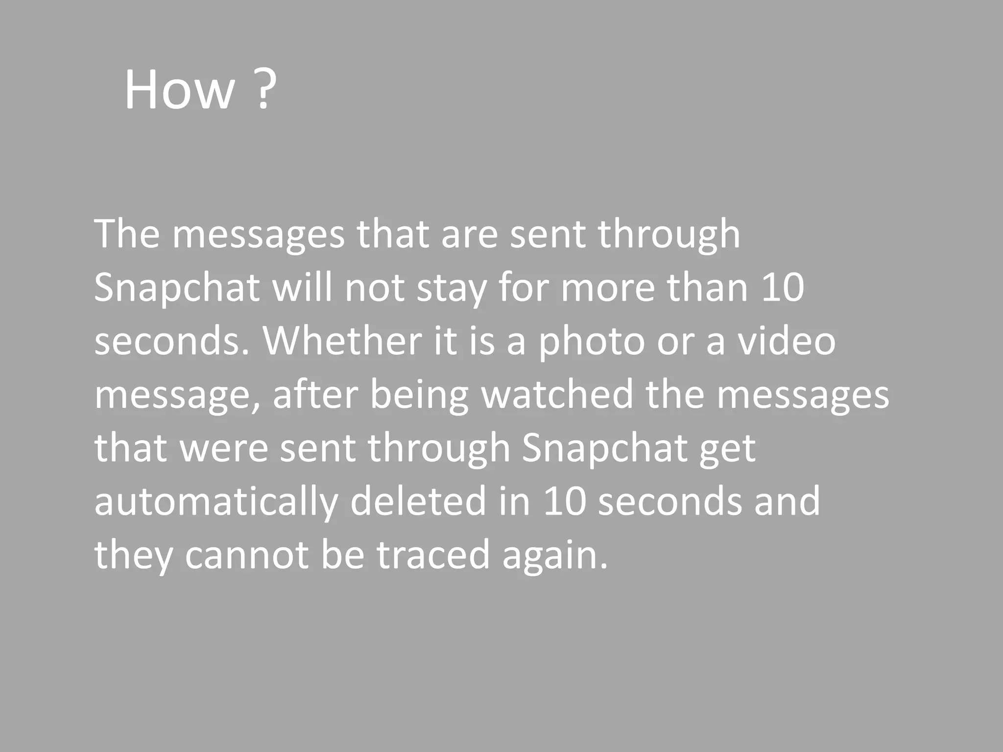How ?
The messages that are sent through
Snapchat will not stay for more than 10
seconds. Whether it is a photo or a video
message, after being watched the messages
that were sent through Snapchat get
automatically deleted in 10 seconds and
they cannot be traced again.
 