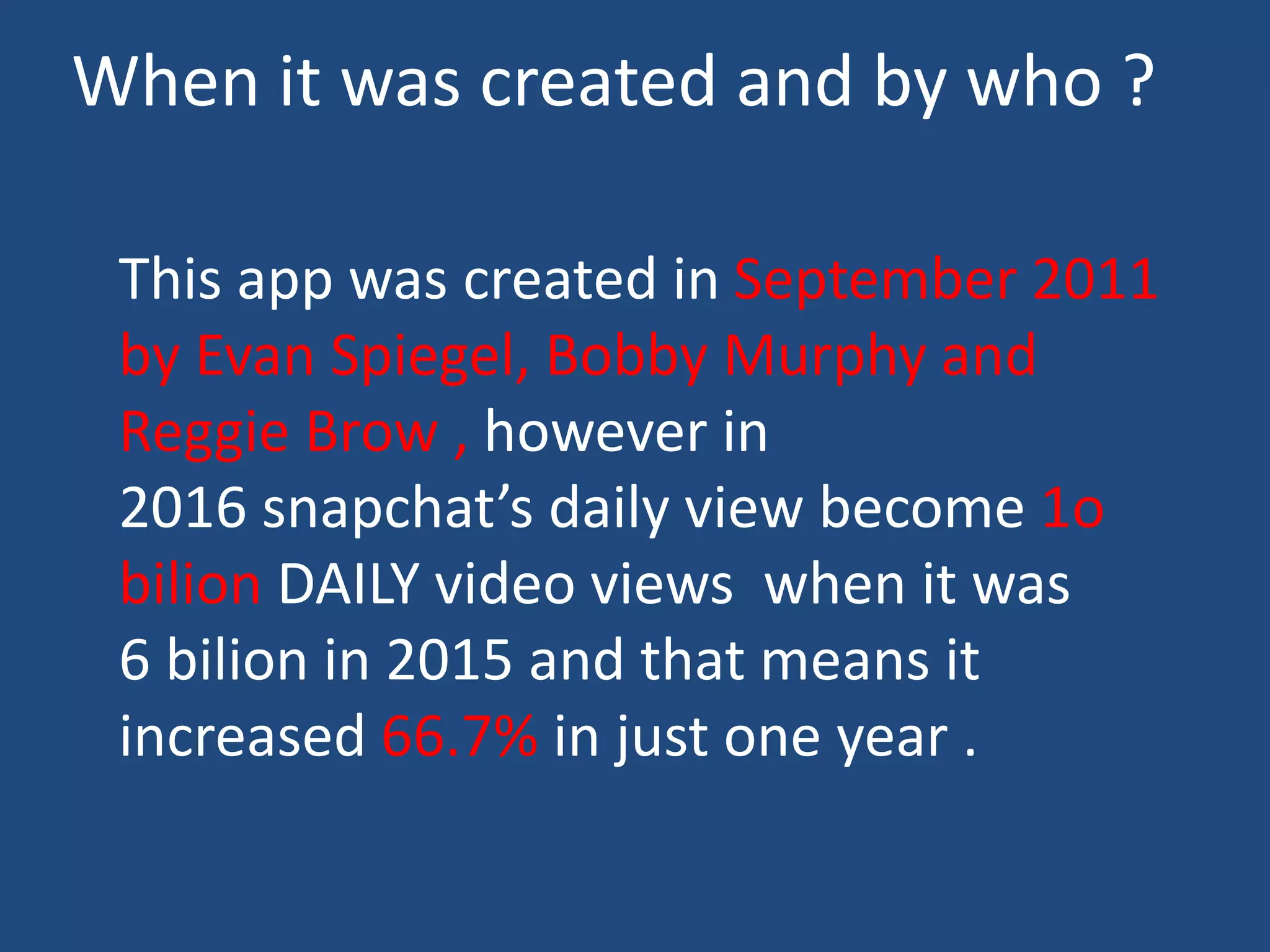 When it was created and by who ?
This app was created in September 2011
by Evan Spiegel, Bobby Murphy and
Reggie Brow , however in
2016 snapchat’s daily view become 1o
bilion DAILY video views when it was
6 bilion in 2015 and that means it
increased 66.7% in just one year .
 