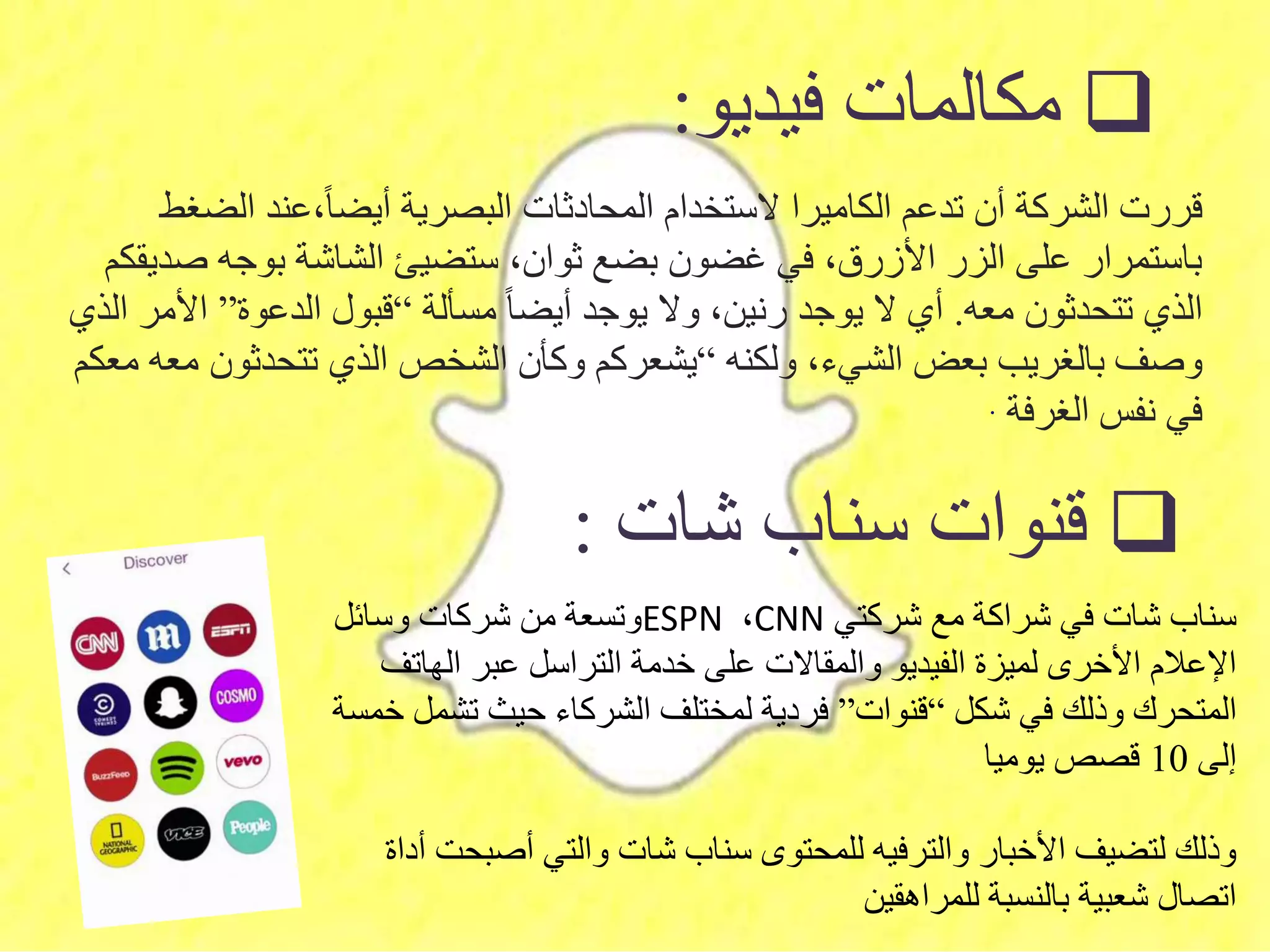 ‫فيديو‬ ‫مكالمات‬:
‫الض‬ ‫،عند‬‫أيضا‬ ‫البصرية‬ ‫المحادثات‬ ‫الستخدام‬ ‫الكاميرا‬ ‫تدعم‬ ‫أن‬ ‫الشركة‬ ‫قررت‬‫غط‬
‫ص‬ ‫بوجه‬ ‫الشاشة‬ ‫ستضيئ‬ ،‫ثوان‬ ‫بضع‬ ‫غضون‬ ‫في‬ ،‫األزرق‬ ‫الزر‬ ‫على‬ ‫باستمرار‬‫ديقكم‬
‫معه‬ ‫تتحدثون‬ ‫الذي‬.‫مسألة‬ ‫أيضا‬ ‫يوجد‬ ‫وال‬ ،‫رنين‬ ‫يوجد‬ ‫ال‬ ‫أي‬“‫الدعوة‬ ‫قبول‬”‫األ‬‫الذي‬ ‫مر‬
‫ولكنه‬ ،‫الشيء‬ ‫بعض‬ ‫بالغريب‬ ‫وصف‬“‫تتحدثون‬ ‫الذي‬ ‫الشخص‬ ‫وكأن‬ ‫يشعركم‬‫معكم‬ ‫معه‬
‫الغرفة‬ ‫نفس‬ ‫في‬.
‫شركتي‬ ‫مع‬ ‫شراكة‬ ‫في‬ ‫شات‬ ‫سناب‬CNN،ESPN‫وسائل‬ ‫شركات‬ ‫من‬ ‫وتسعة‬
‫الهاتف‬ ‫عبر‬ ‫التراسل‬ ‫خدمة‬ ‫على‬ ‫والمقاالت‬ ‫الفيديو‬ ‫لميزة‬ ‫األخرى‬ ‫اإلعالم‬
‫شكل‬ ‫في‬ ‫وذلك‬ ‫المتحرك‬“‫قنوات‬”‫تشم‬ ‫حيث‬ ‫الشركاء‬ ‫لمختلف‬ ‫فردية‬‫خمسة‬ ‫ل‬
‫إلى‬10‫يوميا‬ ‫قصص‬
‫أصبح‬ ‫والتي‬ ‫شات‬ ‫سناب‬ ‫للمحتوى‬ ‫والترفيه‬ ‫األخبار‬ ‫لتضيف‬ ‫وذلك‬‫أداة‬ ‫ت‬
‫للمراهقين‬ ‫بالنسبة‬ ‫شعبية‬ ‫اتصال‬
‫شات‬ ‫سناب‬ ‫قنوات‬:
 