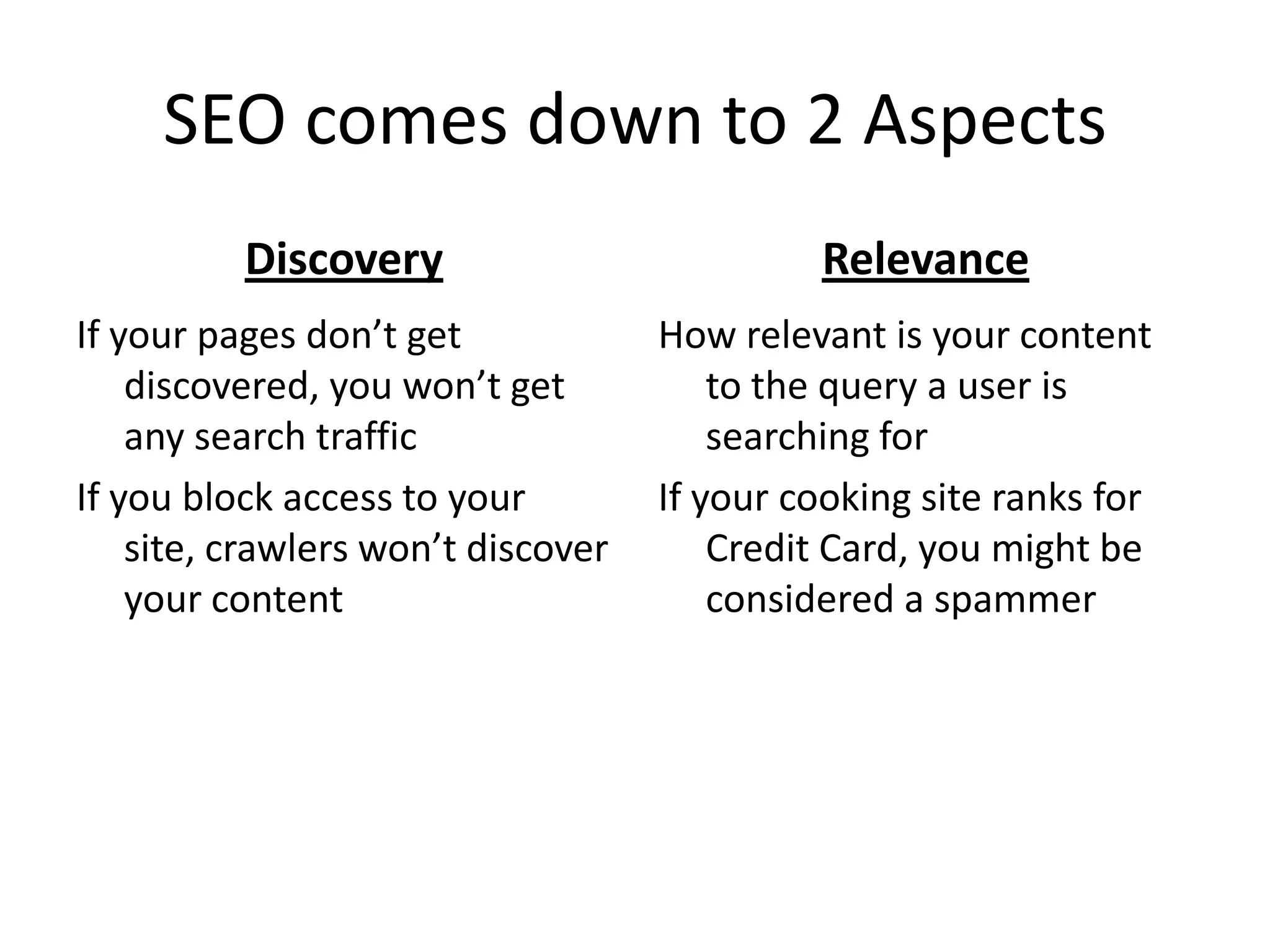 SEO comes down to 2 Aspects
          Discovery                          Relevance
If your pages don’t get             How relevant is your content
    discovered, you won’t get           to the query a user is
    any search traffic                  searching for
If you block access to your         If your cooking site ranks for
    site, crawlers won’t discover       Credit Card, you might be
    your content                        considered a spammer
 
