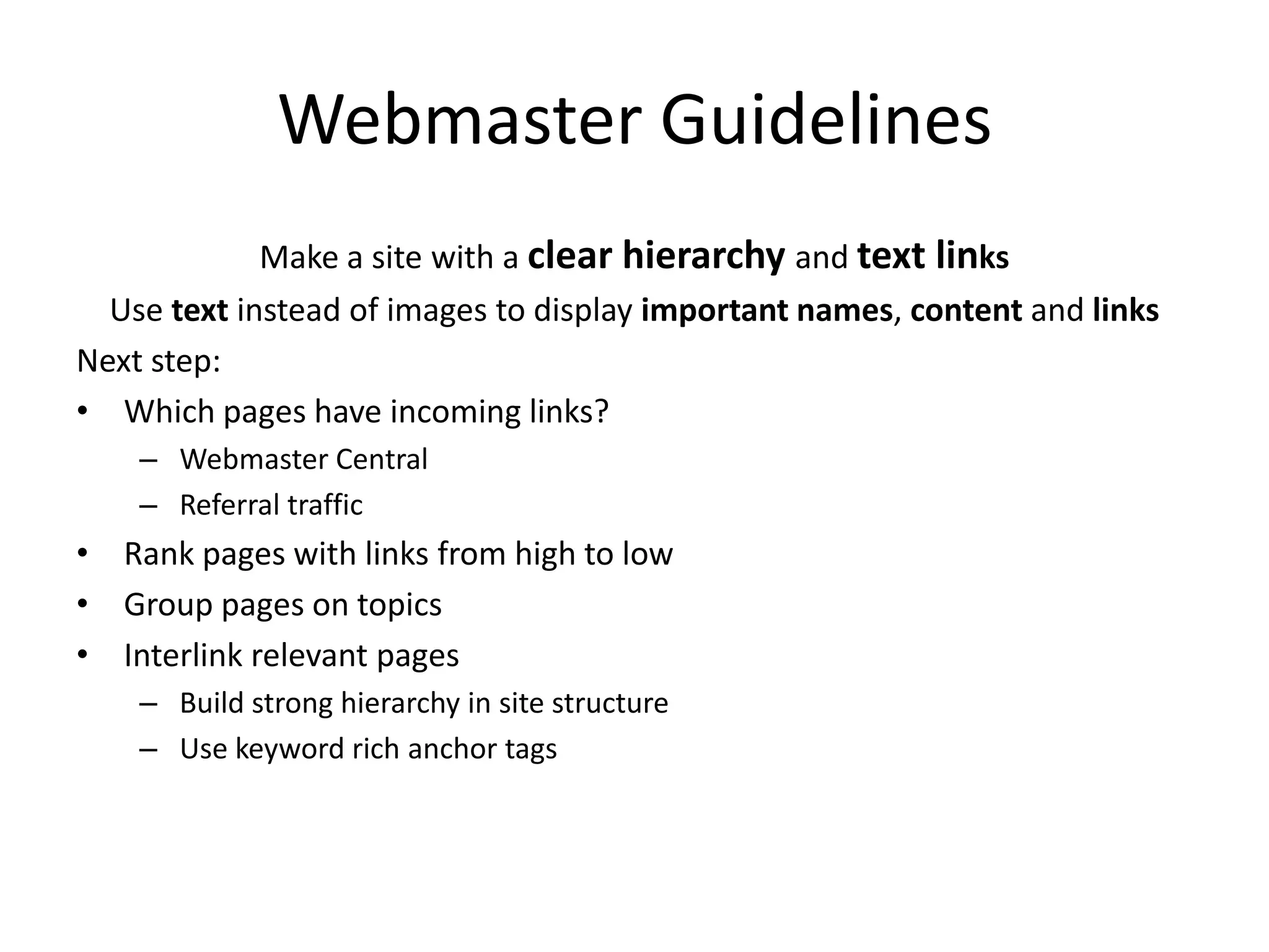 Webmaster Guidelines
             Make a site with a clear hierarchy and text links
  Use text instead of images to display important names, content and links
Next step:
• Which pages have incoming links?
    – Webmaster Central
    – Referral traffic
• Rank pages with links from high to low
• Group pages on topics
• Interlink relevant pages
    – Build strong hierarchy in site structure
    – Use keyword rich anchor tags
 