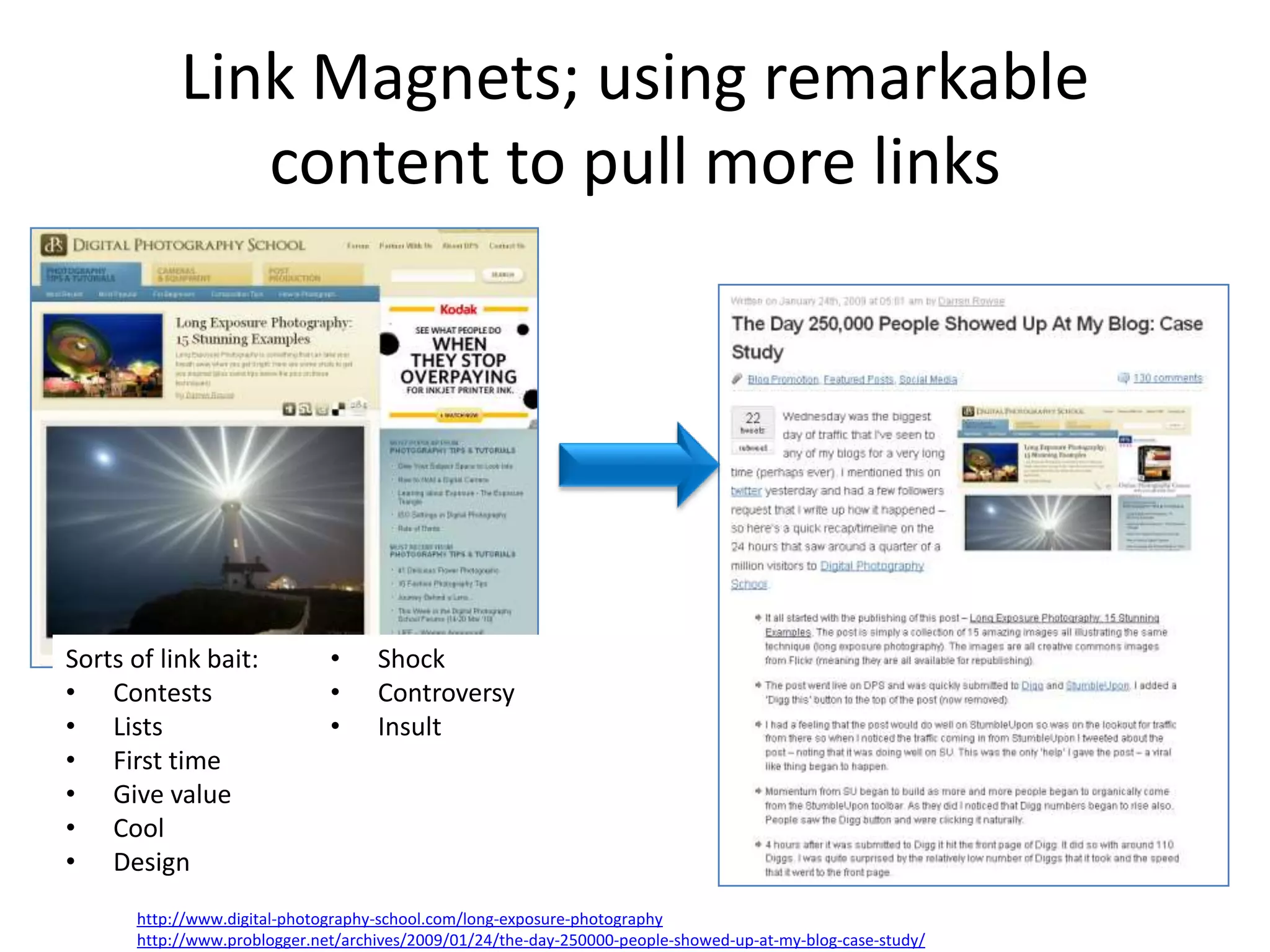 Link Magnets; using remarkable
               content to pull more links




Sorts of link bait:            •     Shock
• Contests                     •     Controversy
• Lists                        •     Insult
• First time
• Give value
• Cool
• Design
       http://www.digital-photography-school.com/long-exposure-photography
       http://www.problogger.net/archives/2009/01/24/the-day-250000-people-showed-up-at-my-blog-case-study/
 