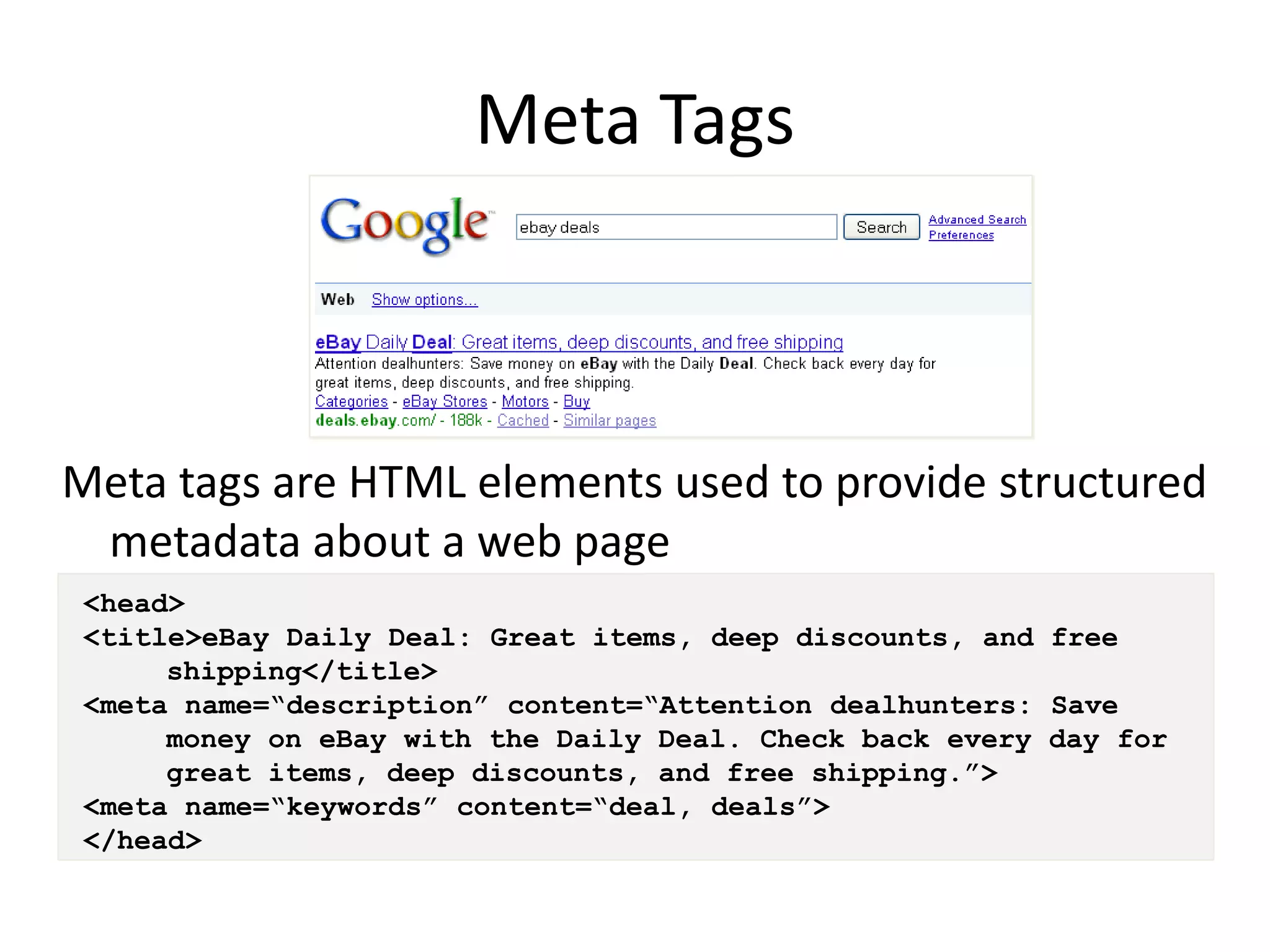 Meta Tags



Meta tags are HTML elements used to provide structured
 metadata about a web page
 <head>
 <title>eBay Daily Deal: Great items, deep discounts, and free
      shipping</title>
 <meta name=“description” content=“Attention dealhunters: Save
      money on eBay with the Daily Deal. Check back every day for
      great items, deep discounts, and free shipping.”>
 <meta name=“keywords” content=“deal, deals”>
 </head>
 