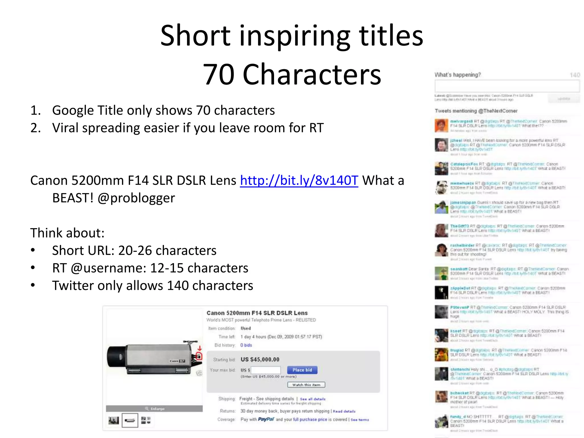 Short inspiring titles
                         70 Characters
1. Google Title only shows 70 characters
2. Viral spreading easier if you leave room for RT


Canon 5200mm F14 SLR DSLR Lens http://bit.ly/8v140T What a
   BEAST! @problogger

Think about:
• Short URL: 20-26 characters
• RT @username: 12-15 characters
• Twitter only allows 140 characters
 