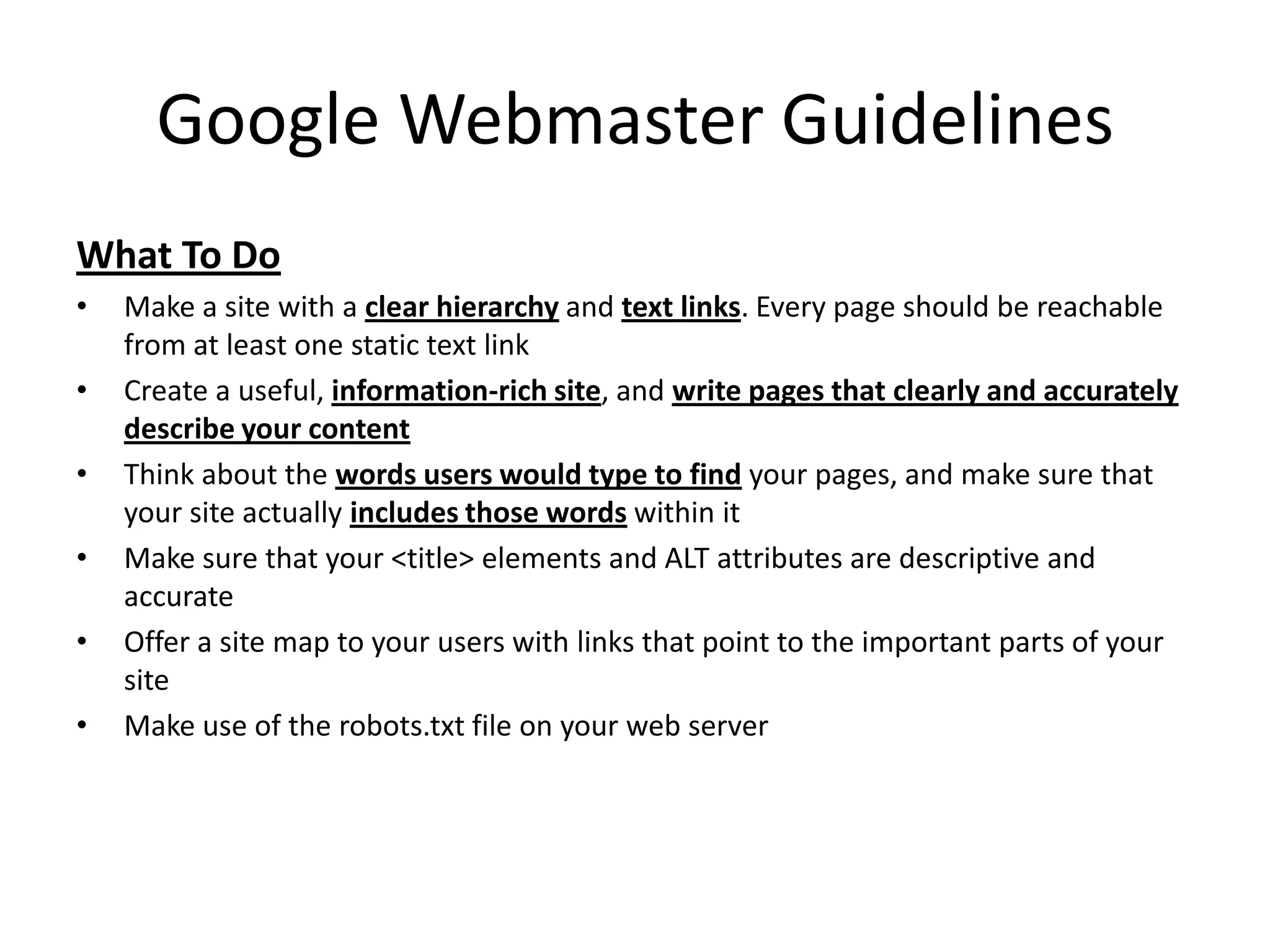 Google Webmaster Guidelines
What To Do
•   Make a site with a clear hierarchy and text links. Every page should be reachable
    from at least one static text link
•   Create a useful, information-rich site, and write pages that clearly and accurately
    describe your content
•   Think about the words users would type to find your pages, and make sure that
    your site actually includes those words within it
•   Make sure that your <title> elements and ALT attributes are descriptive and
    accurate
•   Offer a site map to your users with links that point to the important parts of your
    site
•   Make use of the robots.txt file on your web server
 