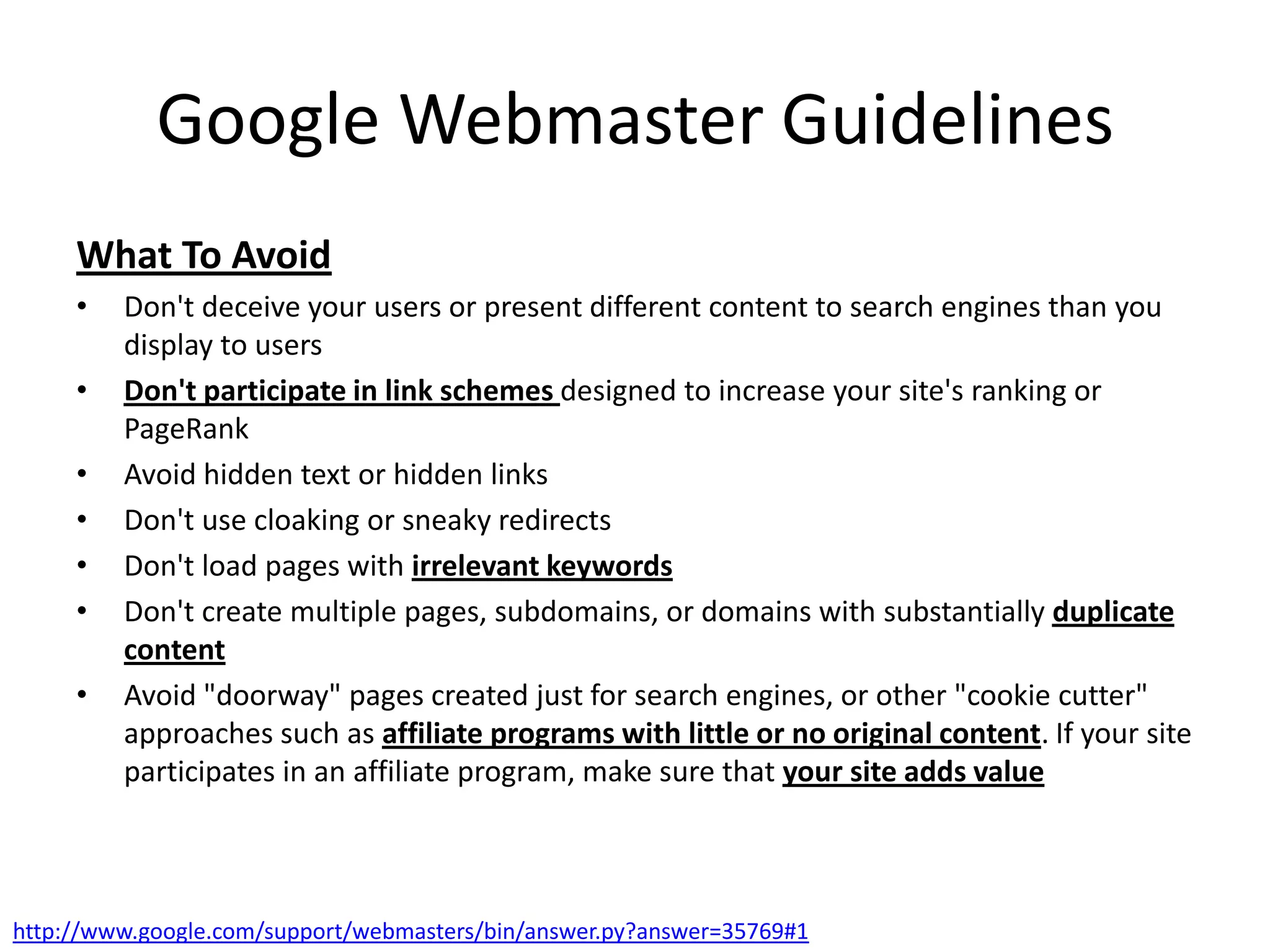 Google Webmaster Guidelines
     What To Avoid
     •   Don't deceive your users or present different content to search engines than you
         display to users
     •   Don't participate in link schemes designed to increase your site's ranking or
         PageRank
     •   Avoid hidden text or hidden links
     •   Don't use cloaking or sneaky redirects
     •   Don't load pages with irrelevant keywords
     •   Don't create multiple pages, subdomains, or domains with substantially duplicate
         content
     •   Avoid "doorway" pages created just for search engines, or other "cookie cutter"
         approaches such as affiliate programs with little or no original content. If your site
         participates in an affiliate program, make sure that your site adds value



http://www.google.com/support/webmasters/bin/answer.py?answer=35769#1
 