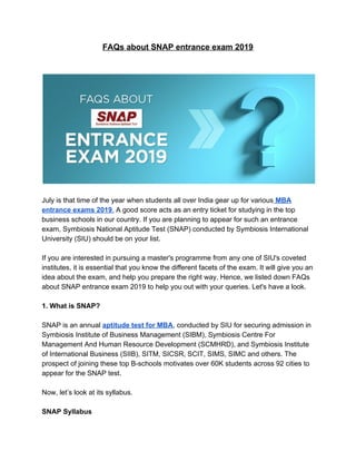 FAQs about SNAP entrance exam 2019
July is that time of the year when students all over India gear up for various​ ​MBA
entrance exams 2019​.​ A good score acts as an entry ticket for studying in the top
business schools in our country. If you are planning to appear for such an entrance
exam, Symbiosis National Aptitude Test (SNAP) conducted by Symbiosis International
University (SIU) should be on your list.
If you are interested in pursuing a master's programme from any one of SIU's coveted
institutes, it is essential that you know the different facets of the exam. It will give you an
idea about the exam, and help you prepare the right way. Hence, we listed down FAQs
about SNAP entrance exam 2019 to help you out with your queries. Let's have a look.
1. What is SNAP?
SNAP is an annual ​aptitude test for MBA​, conducted by SIU for securing admission in
Symbiosis Institute of Business Management (SIBM), Symbiosis Centre For
Management And Human Resource Development (SCMHRD), and Symbiosis Institute
of International Business (SIIB), SITM, SICSR, SCIT, SIMS, SIMC and others. The
prospect of joining these top B-schools motivates over 60K students across 92 cities to
appear for the SNAP test.
Now, let’s look at its syllabus.
SNAP Syllabus
 