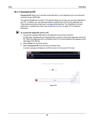 98
Tools Tools Menu
10.1.1 Connect-to-PC
Connect-to-PC allows you to transfer saved data files on your diagnostic tool to your personal
computer using a USB cable.
The optional ShopStream Connect™ PC software allows you to view, print and save data files on
your PC. In addition, you can download software updates from the PC to the diagnostic tool.
These features provide an ideal way to manage saved data files. The ShopStream Connect
application is available free online, see ShopStream Connect‚ on page 137 for additional
information.
z To connect the diagnostic tool to a PC:
1. Connect the supplied USB cable to the diagnostic tool and then to the PC.
A USB cable, supplied with your diagnostic tool, is used to connect the diagnostic tool to the
PC. When the diagnostic tool is connected to the PC a communications icon appears on the
right edge of the title bar.
2. Select Tools from the Home screen.
3. Select Connect-to-PC from the Tools and Setup menu.
A screen message will display to confirm the tool is in Connect-to-PC-mode.
Figure 10-2
 