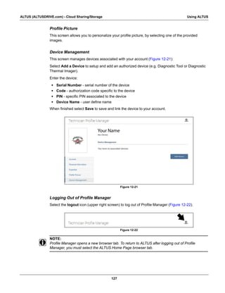 127
ALTUS (ALTUSDRIVE.com) - Cloud Sharing/Storage Using ALTUS
Profile Picture
This screen allows you to personalize your profile picture, by selecting one of the provided
images.
Device Management
This screen manages devices associated with your account (Figure 12-21):
Select Add a Device to setup and add an authorized device (e.g. Diagnostic Tool or Diagnostic
Thermal Imager).
Enter the device:
• Serial Number - serial number of the device
• Code - authorization code specific to the device
• PIN - specific PIN associated to the device
• Device Name - user define name
When finished select Save to save and link the device to your account.
Figure 12-21
Logging Out of Profile Manager
Select the logout icon (upper right screen) to log out of Profile Manager (Figure 12-22).
Figure 12-22
NOTE:
i Profile Manager opens a new browser tab. To return to ALTUS after logging out of Profile
Manager, you must select the ALTUS Home Page browser tab.
Your Name
 