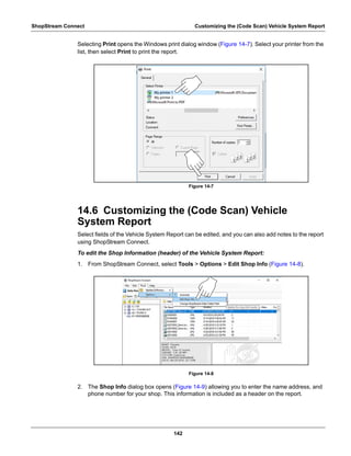 142
ShopStream Connect Customizing the (Code Scan) Vehicle System Report
Selecting Print opens the Windows print dialog window (Figure 14-7). Select your printer from the
list, then select Print to print the report.
Figure 14-7
14.6 Customizing the (Code Scan) Vehicle
System Report
Select fields of the Vehicle System Report can be edited, and you can also add notes to the report
using ShopStream Connect.
To edit the Shop Information (header) of the Vehicle System Report:
1. From ShopStream Connect, select Tools > Options > Edit Shop Info (Figure 14-8).
Figure 14-8
2. The Shop Info dialog box opens (Figure 14-9) allowing you to enter the name address, and
phone number for your shop. This information is included as a header on the report.
My printer 1
My printer 2
 