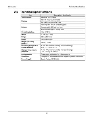 10
Introduction Technical Specifications
2.5 Technical Specifications
Item Description / Specification
Touch Screen Resistive Touch Panel
Display
8.0 inch diagonal, Color LCD
800 x 480 resolution SWVGA
Battery
Rechargeable lithium-ion battery pack
Approximately 3.5 hour run time
Approximately 5 hour charge time
Operating Voltage 10 to 30VDC
Width 11.1 in. (281 mm)
Height 6.3 in. (160 mm)
Depth 1.6 in. (40.3 mm)
Weight (including
battery):
2.6 lb (1.18 kg)
Operating Temperature
Range (ambient)
At 0 to 90% relative humidity (non-condensing)
32 to 113°F (0 to 45°C)
Storage Temperature
(ambient)
At 0 to 70% relative humidity (non-condensing)
–4 to 140°F (–20 to 60°C)
Environmental
Conditions
This product is intended for indoor use only
This product is rated for Pollution Degree 2 (normal conditions)
Power Supply Supply Rating; 15 VDC, 2A
 