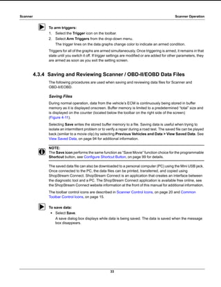 33
Scanner Scanner Operation
z To arm triggers:
1. Select the Trigger icon on the toolbar.
2. Select Arm Triggers from the drop-down menu.
The trigger lines on the data graphs change color to indicate an armed condition.
Triggers for all of the graphs are armed simultaneously. Once triggering is armed, it remains in that
state until you switch it off. If trigger settings are modified or are added for other parameters, they
are armed as soon as you exit the setting screen.
4.3.4 Saving and Reviewing Scanner / OBD-II/EOBD Data Files
The following procedures are used when saving and reviewing data files for Scanner and
OBD-II/EOBD.
Saving Files
During normal operation, data from the vehicle’s ECM is continuously being stored in buffer
memory as it is displayed onscreen. Buffer memory is limited to a predetermined “total” size and
is displayed on the counter (located below the toolbar on the right side of the screen)
(Figure 4-11).
Selecting Save writes the stored buffer memory to a file. Saving data is useful when trying to
isolate an intermittent problem or to verify a repair during a road test. The saved file can be played
back (similar to a movie clip) by selecting Previous Vehicles and Data > View Saved Data. See
View Saved Data‚ on page 94 for additional information.
NOTE:
i The Save icon performs the same function as “Save Movie” function choice for the programmable
Shortcut button, see Configure Shortcut Button‚ on page 99 for details.
The saved data file can also be downloaded to a personal computer (PC) using the Mini USB jack.
Once connected to the PC, the data files can be printed, transferred, and copied using
ShopStream Connect. ShopStream Connect is an application that creates an interface between
the diagnostic tool and a PC. The ShopStream Connect application is available free online, see
the ShopStream Connect website information at the front of this manual for additional information.
The toolbar control icons are described in Scanner Control Icons‚ on page 20 and Common
Toolbar Control Icons‚ on page 15.
z To save data:
• Select Save.
A save dialog box displays while data is being saved. The data is saved when the message
box disappears.
 