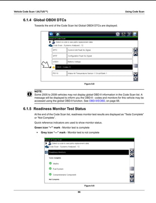 66
Vehicle Code Scan / (ALTUS™) Using Code Scan
6.1.4 Global OBDII DTCs
Towards the end of the Code Scan list Global OBDII DTCs are displayed.
Figure 6-8
NOTE:
i Some 2005 to 2008 vehicles may not display global OBD-II information in the Code Scan list. A
message will be displayed to inform you the OBD-II - codes and monitors for this vehicle may be
accessed using the global OBD-II function. See OBD-II/EOBD‚ on page 68.
6.1.5 Readiness Monitor Test Status
At the end of the Code Scan list, readiness monitor test results are displayed as “Tests Complete”
or “Not Complete”.
Quick reference indicators are used to show monitor status.
Green icon “a” mark - Monitor test is complete
• Grey icon “—” mark - Monitor test is not complete
Figure 6-9
 