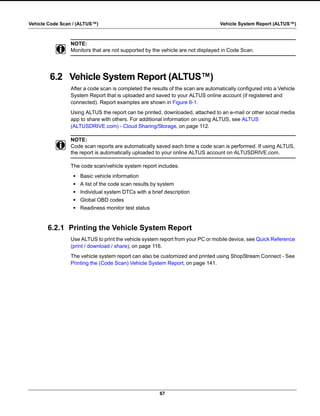 67
Vehicle Code Scan / (ALTUS™) Vehicle System Report (ALTUS™)
NOTE:
i Monitors that are not supported by the vehicle are not displayed in Code Scan.
6.2 Vehicle System Report (ALTUS™)
After a code scan is completed the results of the scan are automatically configured into a Vehicle
System Report that is uploaded and saved to your ALTUS online account (if registered and
connected). Report examples are shown in Figure 6-1.
Using ALTUS the report can be printed, downloaded, attached to an e-mail or other social media
app to share with others. For additional information on using ALTUS, see ALTUS
(ALTUSDRIVE.com) - Cloud Sharing/Storage‚ on page 112.
NOTE:
i Code scan reports are automatically saved each time a code scan is performed. If using ALTUS,
the report is automatically uploaded to your online ALTUS account on ALTUSDRIVE.com.
The code scan/vehicle system report includes:
• Basic vehicle information
• A list of the code scan results by system
• Individual system DTCs with a brief description
• Global OBD codes
• Readiness monitor test status
6.2.1 Printing the Vehicle System Report
Use ALTUS to print the vehicle system report from your PC or mobile device, see Quick Reference
(print / download / share)‚ on page 116.
The vehicle system report can also be customized and printed using ShopStream Connect - See
Printing the (Code Scan) Vehicle System Report‚ on page 141.
 