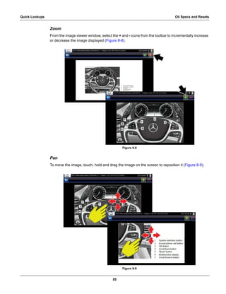 85
Quick Lookups Oil Specs and Resets
Zoom
From the image viewer window, select the + and - icons from the toolbar to incrementally increase
or decrease the image displayed (Figure 8-8).
Figure 8-8
Pan
To move the image, touch, hold and drag the image on the screen to reposition it (Figure 8-9).
Figure 8-9
 