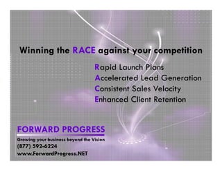 Winning the RACE against your competition
                                  Rapid Launch Plans
                                  Accelerated Lead Generation
                                  Consistent Sales Velocity
                                  Enhanced Client Retention


FORWARD PROGRESS
Growing your business beyond the Vision
(877) 592-6224
www.ForwardProgress.NET
 