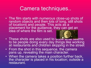Camera techniques.. The film starts with numerous close-up shots of random objects and then lots of long, still shots of locations and people. This acts as a placement for the audience, they can get an idea of where the film is set. These shots are also used to show what seems to be people doing every day things like working at restaurants and children skipping in the street From the shot in this sequence, the camera pans up, revealing the main character. When the camera takes a position further back, the character is placed in his location; outside a restaurant. 